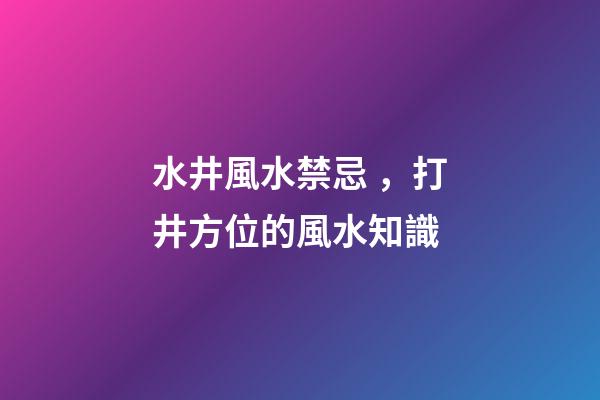 水井風水禁忌，打井方位的風水知識